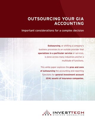 OUTSOURCING YOUR GIA
ACCOUNTING
Important considerations for a complex decision
Outsourcing, or shifting a company’s
business processes to an outside provider that
specializes in a particular service or services,
is done across many industries and for a
multitude of functions.
This white paper explores the pros and cons
of outsourcing the accounting and reporting
functions for general investment account
(GIA) assets of insurance companies.
 