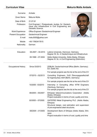 Curriculum Vitae Mekuria Molla Ambele
CV: Ambele, Mekuria Molla Page 1 from 6
Surname Ambele
Given Name Mekuria Molla
Date of Birth 21.07.81
Profession Civil Engineer / Postgraduate studies for Geotech-
nique and Infrastructure in Civil Engineering and
Geodetic Science.
Work Experience Office Engineer /Geotechnical Engineer
Present Occupation Geotechnical Engineer
E-mail meku5000@yahoo.com
Mobile +49 17663417615
Nationality German
Education 06.2007 – 04.2010 Leibniz University, Hannover, Germany
Degree: M. Sc. in Geotechnique and Infrastructure
09.1998 – 07.2004 Addis Abeba University, Addis Abeba, Ethiopia
Degree: B. Sc. in Civil Engineering (Distinction)
Occupational History Since 03/2013 ZÜBLIN, Central technical Office (Berlin, Germany)
Ed. Züblin AG
For sample projects see the list at the end of the CV
07/2010 – 02/2013 Consulting Engineers, GuD Planungsgesellschaft
für Ingenieurbau mbH (Berlin, Germany)
For sample projects see the list at the end of the CV
10/2009 - 03/2010 Internship in Consulting office WTM Engineers
(Hamburg, Germany)
For sample projects see the list at the end of the CV
08/2005 – 05/2007 Ethiopian telecommunications Corporation (Addis
Abeba, Ethiopia)
Project evaluation in terms of cost, quality and time.
02/2005 – 07/2005 GATEPRO Metal Engineering PLC. (Addis Abeba,
Ethiopia)
Structural design, cost estimation and supervision
of pre-engineered steel structures.
08/2004 – 01/2005 Development Bank of Ethiopia (Addis Abeba, Ethi-
opia)
Project evaluation in terms of cost, quality and time
 