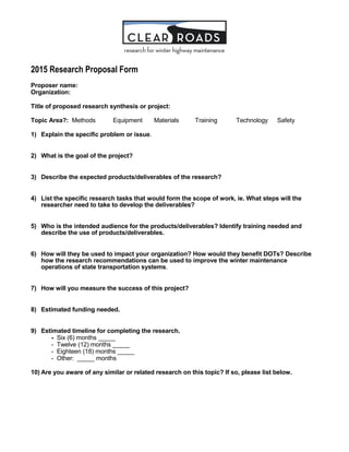 2015 Research Proposal Form
Proposer name:
Organization:
Title of proposed research synthesis or project:
Topic Area?: Methods Equipment Materials Training Technology Safety
1) Explain the specific problem or issue.
2) What is the goal of the project?
3) Describe the expected products/deliverables of the research?
4) List the specific research tasks that would form the scope of work, ie. What steps will the
researcher need to take to develop the deliverables?
5) Who is the intended audience for the products/deliverables? Identify training needed and
describe the use of products/deliverables.
6) How will they be used to impact your organization? How would they benefit DOTs? Describe
how the research recommendations can be used to improve the winter maintenance
operations of state transportation systems.
7) How will you measure the success of this project?
8) Estimated funding needed.
9) Estimated timeline for completing the research.
- Six (6) months _____
- Twelve (12) months _____
- Eighteen (18) months _____
- Other: _____ months
10) Are you aware of any similar or related research on this topic? If so, please list below.
 