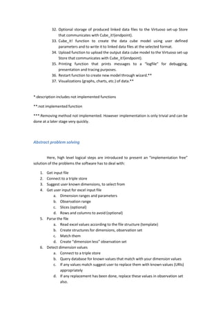 32. Optional storage of produced linked data files to the Virtuoso set-up Store
that communicates with Cube_it!(endpoint).
33. Cube_it! function to create the data cube model using user defined
parameters and to write it to linked data files at the selected format.
34. Upload function to upload the output data cube model to the Virtuoso set-up
Store that communicates with Cube_it!(endpoint).
35. Printing function that prints messages to a “logfile” for debugging,
presentation and tracing purposes.
36. Restart function to create new model through wizard.**
37. Visualizations (graphs, charts, etc.) of data.**
*:description includes not implemented functions
**:not implemented function
***:Removing method not implemented. However implementation is only trivial and can be
done at a later stage very quickly.
Abstract problem solving
Here, high level logical steps are introduced to present an “implementation free”
solution of the problems the software has to deal with:
1. Get input file
2. Connect to a triple store
3. Suggest user known dimensions, to select from
4. Get user input for excel input file
a. Dimension ranges and parameters
b. Observation range
c. Slices (optional)
d. Rows and columns to avoid (optional)
5. Parse the file
a. Read excel values according to the file structure (template)
b. Create structures for dimensions, observation set
c. Match them
d. Create “dimension less” observation set
6. Detect dimension values
a. Connect to a triple store
b. Query database for known values that match with your dimension values
c. If any values match suggest user to replace them with known values (URIs)
appropriately
d. If any replacement has been done, replace these values in observation set
also.
 