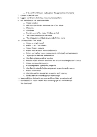 e. If chosen from the user try to upload the appropriate dimensions
7. Connect to a triple store
8. Suggest user known attributes, measures, to select from
9. Get user input for the data cube model
a. Global variables
b. Metadata parameters for the dataset of our model
c. Measures
d. Attributes
e. Domain name of the model (the base prefix)
f. The data cube model dataset name
g. The data cube model Data Structure Definition name
10. Create our data cube model
a. Create an empty model
b. Create a Data Cube schema
c. Create Dataset resource
d. Create Data Structure Definition resource
e. Detect and replace known measures and attributes if such values exist
f. Try to upload measures and attributes
g. Give Dataset appropriate properties
h. Check if model refPeriod dimension will be used according to user’s choice
i. Create components-resources
j. Give components appropriate properties
k. Give DataStructureDefinition appropriate properties and resources
l. Create observations
m. Give observations appropriate properties and resources
n. Print out the model and appropriate messages
11. Save model to a file in selected name and linked data format(optional)
12. Upload selected linked data file to a selected graph in a selected Triple
Store(optional)
 