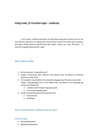 Using Cube_it!-Function logic – ανάλυση
In this section, software parameters are described along with example input for the
excel file that represents the tabular data that have been used for the data cube vocabulary
description (http://www.w3.org/TR/vocab-data-cube/), having one extra dimension to
show the language tag parameter usage.
Step 1: global variables
1. String: Filename ("cubetestfile.xlsx")
2. Integer: Timeseries(0, 2013, 2001)-0 is the default value. By default no refPeriod
dimension will be used.
3. This variable is responsible for the metadata language tag of the data cube model.
Integer: Languagetag(0,1,2)- 0 is the default value. By default no xml language tag
will be used. Range:[0,2]
 1 will be used for English language option
 2 for Greek language option.
4. String: Filename-filetype for lod output(test.ttl)
 Filename=test
 ttl=filetype
Step 2: excel parameters, definitions and user-input
Dimension types
 Normal dimension
 Repetitive dimension
 