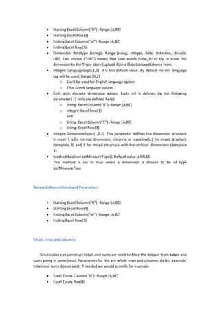  Starting Excel Column(“B”) -Range:[A,BZ]
 Starting Excel Row(3)
 Ending Excel Column(“M”) -Range:[A,BZ]
 Ending Excel Row(3)
 Dimension datatype (string)- Range:{string, integer, date, datetime, double,
URI}. Last option (“URI”) means that user wants Cube_it! to try to store this
dimension to the Triple Store (upload it) in a Skos:ConceptScheme form.
 Integer: Languagetag(0,1,2)- 0 is the default value. By default no xml language
tag will be used. Range:[0,2]
o 1 will be used for English language option
o 2 for Greek language option.
 Cells with discrete dimension values. Each cell is defined by the following
parameters (2 cells are defined here):
o String: Excel Column(“B”) -Range:[A,BZ]
o Integer: Excel Row(3)
and
o String: Excel Column(“E”) -Range:[A,BZ]
o String: Excel Row(3)
 Integer: Dimensiontype (1,2,3). This parameter defines the dimension structure
in excel. 1 is for normal dimensions (discrete or repetitive), 2 for mixed structure
(template 3) and 3 for mixed structure with hierarchical dimensions (template
3).
 Method:boolean setMeasureType(). Default value is FALSE
This method is set to true when a dimension is chosen to be of type
qb:MeasureType
Dataset(observations) and Parameters
 Starting Excel Column(“B”) -Range:[A,BZ]
 Starting Excel Row(4)
 Ending Excel Column(“M”) -Range:[A,BZ]
 Ending Excel Row(7)
Totals-rows and columns
Since cubes can construct totals and sums we need to filter the dataset from totals and
sums giving in some input. Parameters for this are whole rows and columns. At this example,
totals and sums do not exist. If needed we would provide for example:
 Excel Totals Column(“N”) -Range:[A,BZ]
 Excel Totals Row(8)
 