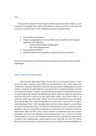Slices
At this point the software has everything it needs to parse the excel file. However, a user
may want to manipulate only a subset of the dataset so there is an option to slice data and
use slices to create lod data. For this, following parameters would be needed:
 String slicekey name(“bysex”)
 Integer: Languagetag(0,1,2)- 0 is the default value. By default no xml language
tag will be used. Range:[0,2]
o 1 will be used for English language option
o 2 for Greek language option.
 String: Keyelement(“Male”)
 Several key elements can be added as long as they exist in dimensions
Warning! : Slicing function has to be done before parsing or else parsing function should be
applied again.
Step 3: Input files-Parsing analysis
Next step after defining parameters for parsing is to use the parse function. At this
section the logic of parsing is given. What we have gathered so far is some ranges (also
mentioned as dimension definitions) along with some parameters (languagetag etc.) bound
to them, a range for the observation set, rows and columns to avoid and possibly slices that
are defined by slicekeys. A “parser” class (see API documentation) is responsible to read all
the data using the java Apache POI API(http://poi.apache.org/) and output the appropriate
structures that will be used by the data cube model creation class named “Cube_it” to
create the specific data cube model. “Parser” class reads the defined dimensions and stores
them appropriately, then reads the observation set and stores it and then has to make a
matching between them. Until now observations only have a value. However, we want them
to contain and dimension values, to make them dimensionless so we can build our model.
Matching is done by storing excel coordinates (row and column) for dimension values and
observations. When we find a row or column common to a dimension value and a specific
observation we add to this observation, this dimension value. This is of course the trivial
case (template 1). In some cases, dimension values only exist in a cell but are meant to exist
in series of cells. Following figure clearly shows this case. Cells C28, C31, C34, C37, C40 (in
blue) are dimension values of a dimension and each one of them should be propagated to
 