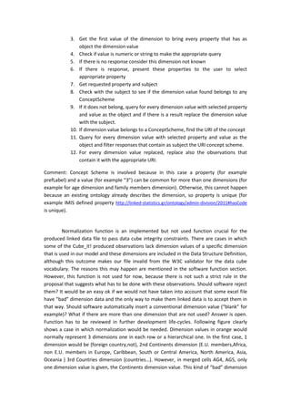 3. Get the first value of the dimension to bring every property that has as
object the dimension value
4. Check if value is numeric or string to make the appropriate query
5. If there is no response consider this dimension not known
6. If there is response, present these properties to the user to select
appropriate property
7. Get requested property and subject
8. Check with the subject to see if the dimension value found belongs to any
ConceptScheme
9. If it does not belong, query for every dimension value with selected property
and value as the object and if there is a result replace the dimension value
with the subject.
10. If dimension value belongs to a ConceptScheme, find the URI of the concept
11. Query for every dimension value with selected property and value as the
object and filter responses that contain as subject the URI concept scheme.
12. For every dimension value replaced, replace also the observations that
contain it with the appropriate URI.
Comment: Concept Scheme is involved because in this case a property (for example
prefLabel) and a value (for example “3”) can be common for more than one dimensions (for
example for age dimension and family members dimension). Otherwise, this cannot happen
because an existing ontology already describes the dimension, so property is unique (for
example IMIS defined property http://linked-statistics.gr/ontology/admin-division/2011#hasCode
is unique).
Normalization function is an implemented but not used function crucial for the
produced linked data file to pass data cube integrity constraints. There are cases in which
some of the Cube_it! produced observations lack dimension values of a specific dimension
that is used in our model and these dimensions are included in the Data Structure Definition,
although this outcome makes our file invalid from the W3C validator for the data cube
vocabulary. The reasons this may happen are mentioned in the software function section.
However, this function is not used for now, because there is not such a strict rule in the
proposal that suggests what has to be done with these observations. Should software reject
them? It would be an easy ok if we would not have taken into account that some excel file
have “bad” dimension data and the only way to make them linked data is to accept them in
that way. Should software automatically insert a conventional dimension value (“blank” for
example)? What if there are more than one dimension that are not used? Answer is open.
Function has to be reviewed in further development life-cycles. Following figure clearly
shows a case in which normalization would be needed. Dimension values in orange would
normally represent 3 dimensions one in each row or a hierarchical one. In the first case, 1
dimension would be {foreign country,not}, 2nd Continents dimension {E.U. members,Africa,
non E.U. members in Europe, Caribbean, South or Central America, North America, Asia,
Oceania } 3rd Countries dimension {countries…}. However, in merged cells AG4, AG5, only
one dimension value is given, the Continents dimension value. This kind of “bad” dimension
 