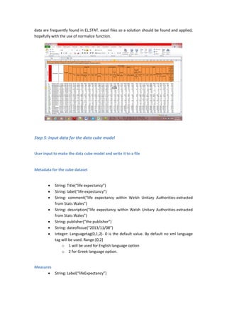 data are frequently found in EL.STAT. excel files so a solution should be found and applied,
hopefully with the use of normalize function.
Step 5: Input data for the data cube model
User input to make the data cube model and write it to a file
Metadata for the cube dataset
 String: Title(“life expectancy”)
 String: label(“life expectancy”)
 String: comment(“life expectancy within Welsh Unitary Authorities-extracted
from Stats Wales”)
 String: description(“life expectancy within Welsh Unitary Authorities-extracted
from Stats Wales”)
 String: publisher(“the publisher”)
 String: dateofIssue(“2013/11/08”)
 Integer: Languagetag(0,1,2)- 0 is the default value. By default no xml language
tag will be used. Range:[0,2]
o 1 will be used for English language option
o 2 for Greek language option.
Measures
 String: Label(“lifeExpectancy”)
 