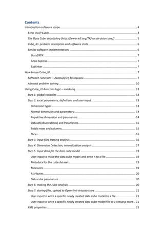 Contents
Introduction-software scope..................................................................................................... 4
Excel OLAP Cubes................................................................................................................... 4
The Data Cube Vocabulary (http://www.w3.org/TR/vocab-data-cube/)............................. 5
Cube_it!- problem description and software state................................................................ 6
Similar software implementations ........................................................................................ 6
Stats2RDF........................................................................................................................... 7
Anzo Express...................................................................................................................... 7
Tablinker............................................................................................................................ 7
How to use Cube_it!.................................................................................................................. 7
Software Functions – Λειτουργίες λογισμικού...................................................................... 7
Abstract problem solving..................................................................................................... 10
Using Cube_it!-Function logic – ανάλυση............................................................................... 13
Step 1: global variables ....................................................................................................... 13
Step 2: excel parameters, definitions and user-input.......................................................... 13
Dimension types.............................................................................................................. 13
Normal dimension and parameters: ............................................................................... 14
Repetitive dimension and parameters:........................................................................... 14
Dataset(observations) and Parameters........................................................................... 15
Totals-rows and columns................................................................................................. 15
Slices................................................................................................................................ 16
Step 3: Input files-Parsing analysis...................................................................................... 16
Step 4: Dimension Detection, normalization analysis ......................................................... 17
Step 5: Input data for the data cube model ........................................................................ 19
User input to make the data cube model and write it to a file....................................... 19
Metadata for the cube dataset ....................................................................................... 19
Measures......................................................................................................................... 19
Attributes......................................................................................................................... 20
Data cube parameters..................................................................................................... 20
Step 6: making the cube analysis ........................................................................................ 20
Step 7: storing files, upload to Open-link virtuoso store ..................................................... 21
User input to write a specific newly created data cube model to a file.......................... 21
User input to write a specific newly created data cube model file to a virtuoso store .. 21
XML properties .................................................................................................................... 21
 