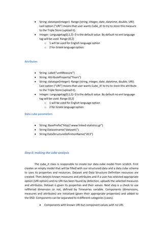  String: datatype(integer)- Range:{string, integer, date, datetime, double, URI}.
Last option (“URI”) means that user wants Cube_it! to try to store this measure
to the Triple Store (upload it).
 Integer: Languagetag(0,1,2)- 0 is the default value. By default no xml language
tag will be used. Range:[0,2]
o 1 will be used for English language option
o 2 for Greek language option.
Attributes
 String: Label(“unitMeasure”)
 String: AttributeProperty(“Years”)
 String: datatype(integer)- Range:{string, integer, date, datetime, double, URI}.
Last option (“URI”) means that user wants Cube_it! to try to store this attribute
to the Triple Store (upload it).
 Integer: Languagetag(0,1,2)- 0 is the default value. By default no xml language
tag will be used. Range:[0,2]
o 1 will be used for English language option
o 2 for Greek language option.
Data cube parameters
 String: BasePrefix(“http//:www.linked-statistics.gr”)
 String:Datasetname(“dataset1”)
 String:DataStructureDefinitionName(“d13”)
Step 6: making the cube analysis
The cube_it class is responsible to create our data cube model from scratch. First
creates an empty model that will be filled with our structured data and a data cube schema
to uses its properties and resources. Dataset and Data Structure Definition resources are
created. Then detects known measures and attributes and if a user has selected appropriate
option (URI option) and no URI has been found by detection, uploads the selected measures
and attributes. Dataset is given its properties and their values. Next step is a check to use
refPeriod dimension or not, defined by Timeseries variable. Components (dimensions,
measures and attributes) are initialized (given their appropriate properties) and added to
the DSD. Components can be separated to 4 different categories (cases).
 Components with known URI but component values with no URI.
 