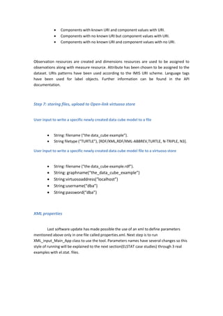  Components with known URI and component values with URI.
 Components with no known URI but component values with URI.
 Components with no known URI and component values with no URI.
Observation resources are created and dimensions resources are used to be assigned to
observations along with measure resource. Attribute has been chosen to be assigned to the
dataset. URIs patterns have been used according to the IMIS URI scheme. Language tags
have been used for label objects. Further information can be found in the API
documentation.
Step 7: storing files, upload to Open-link virtuoso store
User input to write a specific newly created data cube model to a file
 String: filename (“the data_cube example”).
 String filetype (“TURTLE”), [RDF/XML,RDF/XML-ABBREV,TURTLE, N-TRIPLE, N3].
User input to write a specific newly created data cube model file to a virtuoso store
 String: filename (“the data_cube example.rdf”).
 String: graphname(“the_data_cube_example”)
 String:virtuosoaddress(“localhost”)
 String:username(“dba”)
 String:password(“dba”)
XML properties
Last software update has made possible the use of an xml to define parameters
mentioned above only in one file called properties.xml. Next step is to run
XML_input_Main_App class to use the tool. Parameters names have several changes so this
style of running will be explained to the next section(ELSTAT case studies) through 3 real
examples with el.stat. files.
 