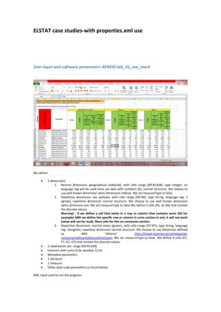 ELSTAT case studies-with properties.xml use
User input and software parameters-ΑΡΧΕΙΟ tab_01_sex_mar4
We define:
 3 dimensions
1. Normal dimension: geographical code(red), with cells range (B9-B1328), type integer, no
language tag will be used since we deal with numbers (0), normal structure. We choose to
use well known dimension sdmx-dimension:refArea. We set measureType to false.
2. Repetitive dimension: sex (yellow), with cells range (D6-R6), type String, language tag: 2
(greek), repetitive dimension normal structure. We choose to use well known dimension
sdmx-dimension:sex. We set measureType to false.We define 3 cells (E6, J6, R6) that contain
the discrete values.
Warning! : if we define a cell that exists in a row or column that contains sums (D6 for
example) AND we define the specific row or column in sums section in xml, it will not work
(value will not be read). More info for this on constrains section.
3. Repetitive dimension: marital status (green), with cells range (D7-R7), type String, language
tag: 1(english), repetitive dimension normal structure. We choose to use dimension defined
to IMIS “Athena” http://linked-statistics.gr/ontology/qb-
components#maritalStatusDimension. We set measureType to false. We define 4 cells (E7,
F7, G7, H7) that contain the discrete values.
 1 observation set: range (D9-R1328)
 Columns with sums to be avoided: D,I,N.
 Metadata parameters
 1 attribute
 1 measure
 Other data cube parameters as found below
XML input used to run the program:
 