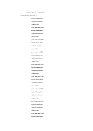 <measureType>false</measureType>
<!--dimension cells declaration-->
<com.excel.www.XCell>
<column>F</column>
<row>4</row>
</com.excel.www.XCell>
<com.excel.www.XCell>
<column>H</column>
<row>4</row>
</com.excel.www.XCell>
<com.excel.www.XCell>
<column>J</column>
<row>4</row>
</com.excel.www.XCell>
<com.excel.www.XCell>
<column>L</column>
<row>4</row>
</com.excel.www.XCell>
<com.excel.www.XCell>
<column>N</column>
<row>4</row>
</com.excel.www.XCell>
<com.excel.www.XCell>
<column>P</column>
<row>4</row>
</com.excel.www.XCell>
<com.excel.www.XCell>
<column>R</column>
<row>4</row>
</com.excel.www.XCell>
<com.excel.www.XCell>
<column>T</column>
<row>4</row>
</com.excel.www.XCell>
<com.excel.www.XCell>
 