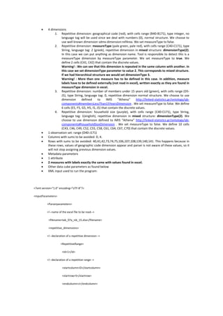  4 dimensions
1. Repetitive dimension: geographical code (red), with cells range (B40-B171), type integer, no
language tag will be used since we deal with numbers (0), normal structure. We choose to
use well known dimension sdmx-dimension:refArea. We set measureType to false.
2. Repetitive dimension: measureType (pale green, pale red), with cells range (C40-C171), type
String, language tag: 2 (greek), repetitive dimension in mixed structure: dimensionType(2).
In this case we can put anything as dimension name. Tool is responsible to detect this is a
measureType dimension by measureType parameter. We set measureType to true. We
define 2 cells (C41, C42) that contain the discrete values.
Warning! : We can see that this dimension is repeated in the same column with another. In
this case we set dimensionType parameter to value 2. This corresponds to mixed structure.
If we had hierarchical structure we would set dimensionType 3.
Warning! : More than one measure has to be defined in this case. In addition, measure
labels have to be defined externally (not read in excel), written exactly as they are found in
measureType dimension in excel.
3. Repetitive dimension: number of members under 15 years old (green), with cells range (D5-
J5), type String, language tag: 0, repetitive dimension normal structure. We choose to use
dimension defined to IMIS “Athena” http://linked-statistics.gr/ontology/qb-
components#membersLessThan15YearsDimension . We set measureType to false. We define
6 cells (E5, F5, G5, H5, I5, J5) that contain the discrete values.
4. Repetitive dimension: household size (purple), with cells range (C40-C171), type String,
language tag: 1(english), repetitive dimension in mixed structure: dimensionType(2). We
choose to use dimension defined to IMIS “Athena” http://linked-statistics.gr/ontology/qb-
components#householdSizeDimension . We set measureType to false. We define 10 cells
(C43, C46, C49, C52, C55, C58, C61, C64, C67, C70) that contain the discrete values.
 1 observation set: range (D40-J171)
 Columns with sums to be avoided: D, K.
 Rows with sums to be avoided: 40,41,42,73,74,75,106,107,108,139,140,141. This happens because in
these rows, values of geographic code dimension appear and parser is not aware of these values, so it
will not stop assigning previous dimension values.
 Metadata parameters
 1 attribute
 2 measures with labels exactly the same with values found in excel.
 Other data cube parameters as found below
 XML input used to run the program:
<?xml version="1.0" encoding="UTF-8"?>
<InputParameters>
<Parserparameters>
<!--name of the excel file to be read-->
<filename>tab_07a_nik_15.xlsx</filename>
<repetitive_dimensions>
<!--declaration of a repetitive dimension-->
<RepetitiveRange>
<id>1</id>
<!--declaration of a repetitive range-->
<startcolumn>D</startcolumn>
<startrow>5</startrow>
<endcolumn>J</endcolumn>
 