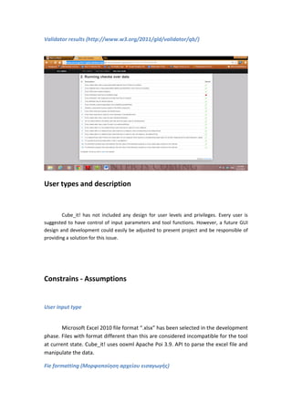 Validator results (http://www.w3.org/2011/gld/validator/qb/)
User types and description
Cube_it! has not included any design for user levels and privileges. Every user is
suggested to have control of input parameters and tool functions. However, a future GUI
design and development could easily be adjusted to present project and be responsible of
providing a solution for this issue.
Constrains - Assumptions
User input type
Microsoft Excel 2010 file format “.xlsx” has been selected in the development
phase. Files with format different than this are considered incompatible for the tool
at current state. Cube_it! uses ooxml Apache Poi 3.9. API to parse the excel file and
manipulate the data.
Fie formatting (Μορφοποίηση αρχείου εισαγωγής)
 
