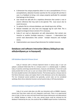  A dimension has unique properties when it is not a conceptScheme. If it is a
conceptScheme, detection function searches for the concept URI and then it
uses it as feedback to bring a not unique property (prefLabel for example)
that belongs to this Scheme.
 User should not add cells for a repetitive dimension that contain a row or
column reference that may want to be ignored. This issue occurs due to
ooxml structure.
 To upload a file to a virtuoso database, user should input only .rdf files.
 Dataset metadata can only have one language tag for each field. This is
subject to change to future versions if it is necessary.
 Cube_it! can read an observation set with observations that contain one
measure or another (multiple measures, 1 measure - 1 observation) but
cannot read observations that contain multiple measures and multiple
values.
 Implementation uses measureType dimension for multiple measures.
Databases and software interaction (Βάσεις δεδομένων και
αλληλεπίδραση με το λογισμικό)
LOD database-OpenLink Virtuoso Server
Cube_it! interacts with a Virtuoso OpenLink Server in various ways. A user can
upload a produced linked data file to a virtuoso server in a selected graph. In addition,
Cube_it! searches and brings stored dimensions, measures and attributes. Future GUI could
easily provide them to the user so user can choose which of them wants to use. However,
the most valuable function is the detection function. This function queries a virtuoso store to
find literal dimension values and replace them to the dimension and to the observations.
This has introduced several problems but generally, current state can be considered
satisfying. More info on detection function can be found to Cube_it! API documentation.
relational database management system (RDBMS)
Cube_it! at current state does not offer any interaction with an RDBMS. However,
several tests have been made and such integration could work. There is an experimental
class in Cube_it! that can store and read Parsed Excel classes (dimensions and observations)
to a MySQL database in tables. In this case, parsed classes could be retrieved by the
database if selected by the user, this could act like an RDBMS import function. Furthermore,
 
