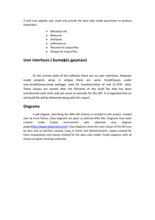 if such case applied, user could only provide the data cube model parameters to produce
linked data:
 Metadata info
 Measures
 Attributes
 refPeriod use
 filename for output files
 filetype for output files
User interfaces ( διεπαφές χρηστών)
At the current state of the software there are no user interfaces. However
inside projects setup in eclipse there are some ScriptClasses under
com.ScriptClasses.www package, used for transformation of real EL.STAT. data.
These classes are named after the filename of the Excel file that has been
transformed each time and can serve as tutorials for the API. It is expected that an
xml build file will be delivered along with this report.
Diagrams
A pdf diagram, describing the IMIS URI scheme is included to the project, handed
over by Irene Petrou. Class diagrams are given as external JPEG files. Diagrams have been
created inside Eclipse environment with objectaid class diagram
plugin(http://www.objectaid.com/). Class diagrams show the main classes of the API (can
be seen also as interface classes), Cube_it, Parser and HDataContainer, classes created for
Excel manipulation and classes created for the data cube model. Finally diagrams with all
classes are given showing cardinality.
 