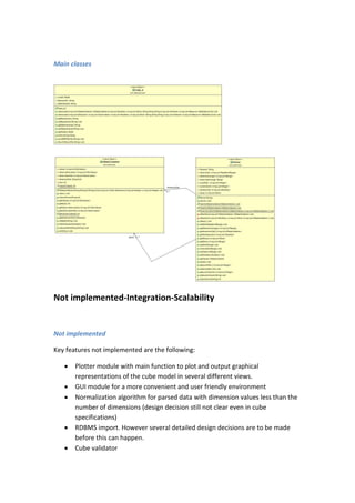 Main classes
Not implemented-Integration-Scalability
Not implemented
Key features not implemented are the following:
 Plotter module with main function to plot and output graphical
representations of the cube model in several different views.
 GUI module for a more convenient and user friendly environment
 Normalization algorithm for parsed data with dimension values less than the
number of dimensions (design decision still not clear even in cube
specifications)
 RDBMS import. However several detailed design decisions are to be made
before this can happen.
 Cube validator
 