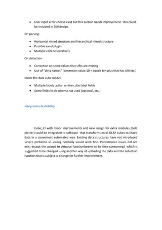  User input error checks exist but this section needs improvement. This could
be included in GUI design.
On parsing:
 Horizontal mixed structure and hierarchical mixed structure
 Possible excel plugin
 Multiple cells observations
On detection
 Correction on some values that URIs are missing
 Use of “dirty names” (dimension value:10 + equals ten plus that has URI etc.)
Inside the data cube model:
 Multiple labels option on the cube label fields
 Some fields in qb schema not used (optional, etc.)
Integration-Scalability
Cube_it! with minor improvements and new design for extra modules (GUI,
plotter) could be integrated to software that transforms excel OLAP cubes to linked
data in a convenient automated way. Existing data structures have not introduced
severe problems so scaling normally would work fine. Performance issues did not
exist except the upload to virtuoso function(seems to be time consuming) which is
suggested to be changed using another way of uploading the data and the detection
function that is subject to change for further improvement.
 