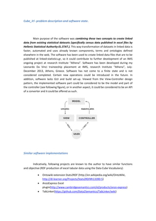 Cube_it!- problem description and software state.
Main purpose of the software was combining these two concepts to create linked
data from existing statistical datasets (specifically census data published in excel files by
Hellenic Statistical Authority-EL.STAT.). This way transformation of datasets in linked data is
faster, automated and uses already known components, terms and ontologies defined
elsewhere in the web. The software has been used to create linked data files that are to be
published at linked-statistics.gr, so it could contribute to further development of an IMIS
ongoing project at research Institute “Athena”. Software has been developed during my
Leonardo Da Vinci traineeship placement at IMIS, research Institute “Athena”, July-
December 2013, Athens, Greece. Software has not come to a finite state and is not
considered completed. Certain new operations could be introduced in the future. In
addition, software lacks GUI and build set-up. Viewed from the View-Controller design
pattern, the implemented software part could be considered to be the model and part of
the controller (see following figure), or in another aspect, it could be considered to be an API
of a converter and it could be offered as such.
Similar software implementations
Indicatively, following projects are known to the author to have similar functions
and objective (RDF production of excel tabular data using the Data Cube Vocabulary):
 Ontowiki extension Stats2RDF (http://en.wikipedia.org/wiki/OntoWiki,
http://dl-learner.org/Projects/Stats2RDF#h13390-5)
 AnzoExpress Excel
plugin(http://www.cambridgesemantics.com/el/products/anzo-express)
 TabLinker(https://github.com/Data2Semantics/TabLinker/wiki)
 