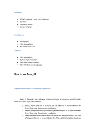 Stats2RDF
 SCOVO vocabulary older than data cube
 Csv files
 Onto-wiki plug-in
 Low parsing logic
Anzo Express
 Excel plugin
 High parsing logic
 No vocabularies used
Tablinker
 High parsing logic
 Python implementation
 Uses data cube vocabulary
 Part of Data2Semantics project
How to use Cube_it!
Software Functions – Λειτουργίες λογισμικού
Cube_it! Supports* the following functions (further development would include
them in a wizard-style software tool):
1. Select, import and use of a MySQL set-up database to be transformed to
linked data using the data cube vocabulary. **
2. Import (and presentation*) of an excel (.xlsx format) file to be transformed to
linked data using the data cube vocabulary.
3. Template selection so the software can parse and transform almost any kind
of structure format of an excel (.xlsx) file. The available template structures
 