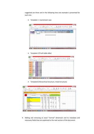 suggested are three and in the following lines one example is presented for
each one.
 Template 1- mainstream case
 Template 2 (Truth table alike)
 Template3 (Hierarchical structure, mixed structure)
4. Adding and removing an excel “normal” dimension and its metadata and
necessary fields that are explained to the next section of the document.
 