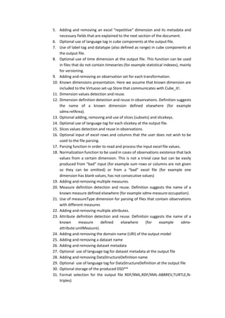 5. Adding and removing an excel “repetitive" dimension and its metadata and
necessary fields that are explained to the next section of the document.
6. Optional use of language tag in cube components at the output file.
7. Use of label tag and datatype (also defined as range) in cube components at
the output file.
8. Optional use of time dimension at the output file. This function can be used
in files that do not contain timeseries (for example statistical indexes), mainly
for versioning.
9. Adding and removing an observation set for each transformation.
10. Known dimensions presentation. Here we assume that known dimension are
included to the Virtuoso set-up Store that communicates with Cube_it!.
11. Dimension values detection and reuse.
12. Dimension definition detection and reuse in observations. Definition suggests
the name of a known dimension defined elsewhere (for example
sdmx:refArea).
13. Optional adding, removing and use of slices (subsets) and slicekeys.
14. Optional use of language tag for each slicekey at the output file.
15. Slices values detection and reuse in observations.
16. Optional input of excel rows and columns that the user does not wish to be
used to the file parsing.
17. Parsing function in order to read and process the input excel file values.
18. Normalization function to be used in cases of observations existence that lack
values from a certain dimension. This is not a trivial case but can be easily
produced from “bad” input (for example sum rows or columns are not given
so they can be omitted) or from a “bad” excel file (for example one
dimension has blank values, has not consecutive values)
19. Adding and removing multiple measures.
20. Measure definition detection and reuse. Definition suggests the name of a
known measure defined elsewhere (for example sdmx-measure:occupation).
21. Use of measureType dimension for parsing of files that contain observations
with different measures
22. Adding and removing multiple attributes.
23. Attribute definition detection and reuse. Definition suggests the name of a
known measure defined elsewhere (for example sdmx-
attribute:unitMeasure).
24. Adding and removing the domain name (URI) of the output model
25. Adding and removing a dataset name
26. Adding and removing dataset metadata
27. Optional use of language tag for dataset metadata at the output file
28. Adding and removing DataStructureDefinition name
29. Optional use of language tag for DataStructureDefinition at the output file
30. Optional storage of the produced DSD**
31. Format selection for the output file RDF/XML,RDF/XML-ABBREV,TURTLE,N-
triples)
 
