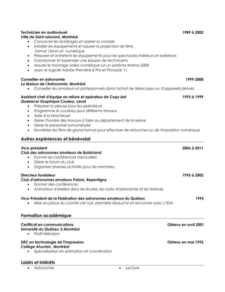 Technicien en audiovisuel 1989 à 2002
Ville de Saint-Léonard, Montréal
• Concevoir les éclairages et opérer la console
• Installer les équipements et assurer la projection de films,
format 16mm et numérique
• Préparer et entretenir les équipements pour les spectacles intérieurs et extérieurs
• Coordonner et superviser une équipe de techniciens
• Assurer le montage vidéo numérique sur un système Matrox 2000
• avec le logiciel Adobe Première 6 Pro et Pinnacle 11
Conseiller en astronomie 1999-2000
La Maison de l'Astronomie, Montréal
• Conseiller les amateurs et professionnels dans l'achat de télescopes ou d'appareils dérivés
Assistant chef d'équipe en reliure et opérateur de Copy dot 1993 à 1999
Quebecor Graphique Couleur, Laval
• Préparer la plieuse pour les opérateurs
• Programme le couteau pour différents travaux
• Aide à la brocheuse
• Gérer l'horaire des travaux à faire au département de la reliure
• Gérer le personnel surnuméraire
• Numériser les films de grand format pour effectuer de retouches ou de l'imposition numérique
Autres expériences et bénévolat
Vice-président 2006 à 2011
Club des astronomes amateurs de Boisbriand
• Donner les conférences mensuelles
• Gérer le forum du club
• Organiser diverses activités pour les membres
Directeur fondateur 1995 à 2002
Club d'astronomes amateurs Polaris, Repentigny
• Donner des conférences
• Animateur d'ateliers dans les écoles, les clubs d'astronomie et les festivals
Vice-Président de la Fédération des astronomes amateurs du Québec 1995
• Mise en place du comité ciel noir, première ébauche et rencontre avec L’IDA.
Formation académique
Certificat en communications Obtenu en avril 2001
Université du Québec à Montréal
• Profil télévision
DEC en technologie de l'impression Obtenu en mai 1992
Collège Ahuntsic, Montréal
• Spécialisation en estimation et coordination
Loisirs et intérêts
• Astronomie • Lecture
 