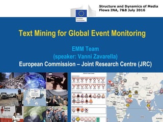 Text Mining for Global Event Monitoring
EMM Team
(speaker: Vanni Zavarella)
European Commission – Joint Research Centre (JRC)
Structure and Dynamics of Media
Flows INA, 7&8 July 2016
 