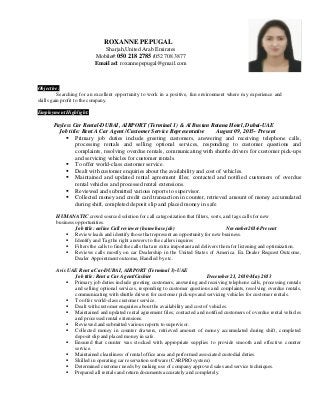 ROXANNE PEPUGAL
Sharjah,United Arab Emirates
Mobile#:050 218 2785 /052 708 3877
Email ad: roxannepepugal@gmail.com
Objective:
Searching for an excellent opportunity to work in a positive, fun environment where my experience and
skills gain profit to the company.
Employment Highlight:
Payless Car Rental-DUBAI, AIRPORT (Terminal 1) & Al Bustan Rotana Hotel, Dubai-UAE
Job title: Rent A Car Agent /Customer Service Representative August 09, 2015- Present
 Primary job duties include greeting customers, answering and receiving telephone calls,
processing rentals and selling optional services, responding to customer questions and
complaints, resolving overdue rentals, communicating with shuttle drivers for customer pick-ups
and servicing vehicles for customer rentals.
 To offer world-class customer service.
 Dealt with customer enquiries about the availability and cost of vehicles.
 Maintained and updated rental agreement files; contacted and notified customers of overdue
rental vehicles and processed rental extensions.
 Reviewed and submitted various reports to supervisor.
 Collected money and credit card transaction in counter, retrieved amount of money accumulated
during shift, completed deposit slip and placed money in safe
HUMANATIC crowd sourced solution for call categorization that filters, sorts, and tags calls for new
business opportunities.
Job title: online Call reviewer (home base job) November2014-Present
 Review leads and identify those that represent an opportunity for new business.
 Identify and Tag the right answers to the callers inquires
 Filters the calls to find the calls that are extra important and delivers them for listening and optimization.
 Reviews calls mostly on car Dealership in the United States of America. Ex Dealer Request Outcome,
Dealer Appointment outcome, Handled by etc.
Avis UAE Rent a Car-DUBAI, AIRPORT (Terminal 3)-UAE
Job title: Rent a Car Agent/Cashier December 21, 2010-May 2013
 Primary job duties include greeting customers, answering and receiving telephone calls, processing rentals
and selling optional services, responding to customer questions and complaints, resolving overdue rentals,
communicating with shuttle drivers for customer pick-ups and servicing vehicles for customer rentals.
 To offer world-class customer service.
 Dealt with customer enquiries about the availability and cost of vehicles.
 Maintained and updated rental agreement files; contacted and notified customers of overdue rental vehicles
and processed rental extensions.
 Reviewed and submitted various reports to supervisor.
 Collected money in counter drawers, retrieved amount of money accumulated during shift, completed
deposit slip and placed money in safe.
 Ensured that counter was stocked with appropriate supplies to provide smooth and effective counter
service.
 Maintained cleanliness of rental office area and performed associated custodial duties.
 Skilled in operating car reservation software (CARPRO system).
 Determined customer needs by making use of company approved sales and service techniques.
 Prepared all rentals and return documents accurately and completely.
 