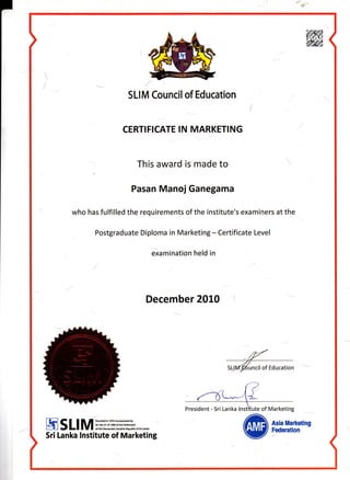 SLIM Council of Education
CERTIFICATE IN MARKETING
This award is made to
Pasan Manoi Ganegama
who has fulfilled the requirements of the institute's examiners at the
Postgraduate Diploma in Marketing - Certificate Level
examination held in
December 2010
uncil of Education
President - Sri Lanka l(nstifute of Marketing
EsllMmH:#ff$rft*.."","
Sri Lanka Institute of Marketing @firx[ii'ifl'*
 