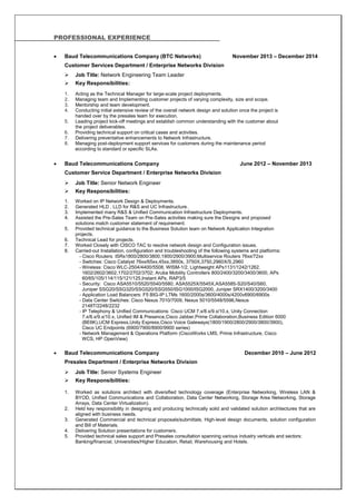 PROFESSIONAL EXPERIENCE
 Baud Telecommunications Company (BTC Networks) November 2013 – December 2014
Customer Services Department / Enterprise Networks Division
 Job Title: Network Engineering Team Leader
 Key Responsibilities:
1. Acting as the Technical Manager for large-scale project deployments.
2. Managing team and Implementing customer projects of varying complexity, size and scope.
3. Mentorship and team development.
4. Conducting initial extensive review of the overall network design and solution once the project is
handed over by the presales team for execution.
5. Leading project kick-off meetings and establish common understanding with the customer about
the project deliverables.
6. Providing technical support on critical cases and activities.
7. Delivering preventative enhancements to Network Infrastructure.
8. Managing post-deployment support services for customers during the maintenance period
according to standard or specific SLAs.
 Baud Telecommunications Company June 2012 – November 2013
Customer Service Department / Enterprise Networks Division
 Job Title: Senior Network Engineer
 Key Responsibilities:
1. Worked on IP Network Design & Deployments.
2. Generated HLD , LLD for R&S and UC Infrastructure.
3. Implemented many R&S & Unified Communication Infrastructure Deployments.
4. Assisted the Pre-Sales Team on Pre-Sales activities making sure the Designs and proposed
solutions match customer statement of requirement.
5. Provided technical guidance to the Business Solution team on Network Application Integration
projects.
6. Technical Lead for projects.
7. Worked Closely with CISCO TAC to resolve network design and Configuration issues.
8. Carried-out Installation, configuration and troubleshooting of the following systems and platforms:
- Cisco Routers: ISRs1800/2800/3800,1900/2900/3900;Multiservice Routers 76xx/72xx
- Switches: Cisco Catalyst 76xx/65xx,45xx,3850s, 3750X,3750,2960X/S,2960
- Wireless: Cisco WLC-2504/4400/5508, WISM-1/2, Lightweight APs1131/1242/1262,
1602/2602/3602,1702/2702/3702; Aruba Mobility Controllers 800/2400/3200/3400/3600, APs
60/65/105/114/115/121/125,Instant APs, RAP3/5
- Security: Cisco ASA5510/5520/5540/5580, ASA5525X/5545X,ASA5585-S20/S40/S60,
Juniper SSG20/SSG320/SSG520/SSG550/ISG1000/ISG2000, Juniper SRX1400/3200/3400
- Application Load Balancers: F5 BIG-IP LTMs 1600/2000s/3600/4000s/4200v6900/6900s
- Data Center Switches: Cisco Nexus 7010/7009, Nexus 5010/5548/5596,Nexus
2148T/2248/2232
- IP Telephony & Unified Communications: Cisco UCM 7.x/8.x/9.x/10.x, Unity Connection
7.x/8.x/9.x/10.x, Unified IM & Presence,Cisco Jabber,Prime Collaboration,Business Edition 6000
(BE6K),UCM Express,Unity Express,Cisco Voice Gateways(1800/1900/2800/2900/3800/3900),
Cisco UC Endpoints (6900/7900/8900/9900 series)
- Network Management & Operations Platform (CiscoWorks LMS, Prime Infrastructure, Cisco
WCS, HP OpenView)
 Baud Telecommunications Company December 2010 – June 2012
Presales Department / Enterprise Networks Division
 Job Title: Senior Systems Engineer
 Key Responsibilities:
1. Worked as solutions architect with diversified technology coverage (Enterprise Networking, Wireless LAN &
BYOD, Unified Communications and Collaboration, Data Center Networking, Storage Area Networking, Storage
Arrays, Data Center Virtualization).
2. Held key responsibility in designing and producing technically solid and validated solution architectures that are
aligned with business needs.
3. Generated Commercial and technical proposals/submittals, High-level design documents, solution configuration
and Bill of Materials.
4. Delivering Solution presentations for customers.
5. Provided technical sales support and Presales consultation spanning various industry verticals and sectors:
Banking/financial, Universities/Higher Education, Retail, Warehousing and Hotels.
 