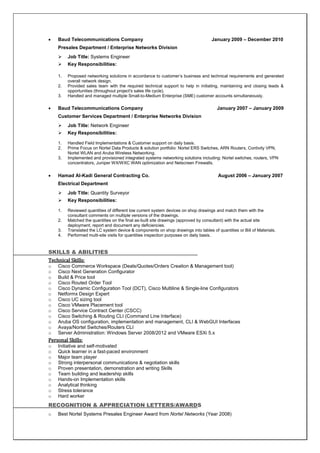  Baud Telecommunications Company January 2009 – December 2010
Presales Department / Enterprise Networks Division
 Job Title: Systems Engineer
 Key Responsibilities:
1. Proposed networking solutions in accordance to customer’s business and technical requirements and generated
overall network design.
2. Provided sales team with the required technical support to help in initiating, maintaining and closing leads &
opportunities (throughout project's sales life cycle).
3. Handled and managed multiple Small-to-Medium Enterprise (SME) customer accounts simultaneously.
 Baud Telecommunications Company January 2007 – January 2009
Customer Services Department / Enterprise Networks Division
 Job Title: Network Engineer
 Key Responsibilities:
1. Handled Field Implementations & Customer support on daily basis.
2. Prime Focus on Nortel Data Products & solution portfolio: Nortel ERS Switches, ARN Routers, Contivity VPN,
Nortel WLAN and Aruba Wireless Networking.
3. Implemented and provisioned integrated systems networking solutions including: Nortel switches, routers, VPN
concentrators, Juniper WX/WXC WAN optimization and Netscreen Firewalls.
 Hamad Al-Kadi General Contracting Co. August 2006 – January 2007
Electrical Department
 Job Title: Quantity Surveyor
 Key Responsibilities:
1. Reviewed quantities of different low current system devices on shop drawings and match them with the
consultant comments on multiple versions of the drawings.
2. Matched the quantities on the final as-built site drawings (approved by consultant) with the actual site
deployment, report and document any deficiencies.
3. Translated the LC system device & components on shop drawings into tables of quantities or Bill of Materials.
4. Performed multi-site visits for quantities inspection purposes on daily basis.
SKILLS & ABILITIES
Technical Skills:
o Cisco Commerce Workspace (Deals/Quotes/Orders Creation & Management tool)
o Cisco Next Generation Configurator
o Build & Price tool
o Cisco Routed Order Tool
o Cisco Dynamic Configuration Tool (DCT), Cisco Multiline & Single-line Configurators
o Netformx Design Expert
o Cisco UC sizing tool
o Cisco VMware Placement tool
o Cisco Service Contract Center (CSCC)
o Cisco Switching & Routing CLI (Command Line Interface)
o Aruba OS configuration, implementation and management, CLI & WebGUI Interfaces
o Avaya/Nortel Switches/Routers CLI
o Server Administration: Windows Server 2008/2012 and VMware ESXi 5.x
Personal Skills:
o Initiative and self-motivated
o Quick learner in a fast-paced environment
o Major team player
o Strong interpersonal communications & negotiation skills
o Proven presentation, demonstration and writing Skills
o Team building and leadership skills
o Hands-on Implementation skills
o Analytical thinking
o Stress tolerance
o Hard worker
RECOGNITION & APPRECIATION LETTERS/AWARDS
o Best Nortel Systems Presales Engineer Award from Nortel Networks (Year 2008)
 