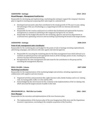 AGROSUPER - Santiago 2010 - 2014
Brand Manager - Management Food Service
Responsible for developing and implementing a marketing plan aiming to support the company’s business
plan in regards to meeting and surpassing their sales target at a national level.
 Developed and executed a plan that contributed to the steady growth of 15% year-to-year, taking
full advantage of the use of technology as a supporting tool with our internal and external
customers.
 Responsible for the creation and launch of a website that facilitated and optimized the business
management (e-commerce) and being in the vanguard of progress for our clients.
 Responsible for the budget allocation for the marketing, agencies and services departments at
a national level, optimizing resources and succeeding in positioning the brand in the target market.
AGROSUPER - Santiago 2008-2010
Point of sale, management sales coordinator
Responsible for the marketing plan and budget for the points of sale in Santiago including replenishment,
advertising campaigns, and contracts with sales agents and external agencies.
 Responsible for executing the marketing plan for the Sales management team which allowed us to
maintain an optimal presence and appropriate stock in all the strategic points of sale, resulting in a
revenue increase and brand positioning.
 Recognized by the sales management and sales team for the contribution to the group and for
exceeding the management objective.
MALL CALAMA - Calama 2007-2008
Marketing Coordinator
Responsible for the implementation of the marketing budget and activities, including negotiation and
collaboration with suppliers and store lessees.
 Organized activities and promotions like; night clearance sales, family Sundays and an ice- skating
rink, increasing public traffic in to the mall by 20%.
 Acknowledged by the store lessees for the creativity in the implementation of the ice-skating rink,
which attracted the largest amount of public to the mall.
IMAGINARIUM S.A. - Mall Alto Las Condes 2002 - 2003
Store Manager
Responsible for the execution and implementation of the store business plan.
 The implementation of the business plan of the new Imaginarium Chile store met the Argentinian
investors’ expectations, concluding in the complete acquisition of the franchise.
 