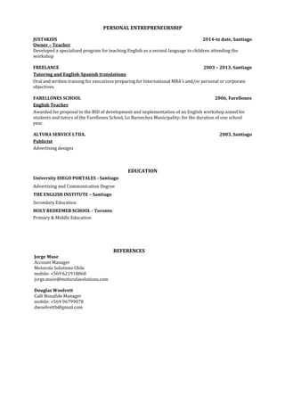 PERSONAL ENTREPRENEURSHIP
JUST4KIDS 2014-to date, Santiago
Owner – Teacher
Developed a specialized program for teaching English as a second language to children attending the
workshop
FREELANCE 2003 – 2013, Santiago
Tutoring and English-Spanish translations
Oral and written training for executives preparing for International MBA’s and/or personal or corporate
objectives.
FARELLONES SCHOOL 2006, Farellones
English Teacher
Awarded for proposal to the BID of development and implementation of an English workshop aimed for
students and tutors of the Farellones School, Lo Barnechea Municipality; for the duration of one school
year.
ALTURA SERVICE LTDA. 2003, Santiago
Publicist
Advertising designs
EDUCATION
University DIEGO PORTALES - Santiago
Advertising and Communication Degree
THE ENGLISH INSTITUTE – Santiago
Secondary Education
HOLY REDEEMER SCHOOL - Toronto
Primary & Middle Education
REFERENCES
Jorge Muse
Account Manager
Motorola Solutions Chile
mobile: +569 621918068
jorge.muse@motorolasolutions.com
Douglas Woolvett
Café Bonafide Manager
mobile: +569 96799078
dwoolvettb@gmail.com
 