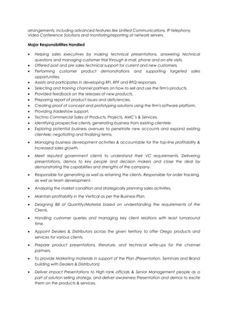 arrangements, including advanced features like Unified Communications, IP telephony, 
Video Conference Solutions and monitoring/reporting of network servers. 
Major Responsibilities Handled 
· Helping sales executives by making technical presentations, answering technical 
questions and managing customer trial through e-mail, phone and on-site visits. 
· Offered post and pre sales technical support for current and new customers. 
· Performing customer product demonstrations and supporting targeted sales 
opportunities. 
· Assists and participates in developing RFI, RPF and RFQ responses. 
· Selecting and training channel partners on how to sell and use the firm's products. 
· Provided feedback on the releases of new products. 
· Preparing report of product issues and deficiencies. 
· Creating proof of concept and prototyping solutions using the firm's software platform. 
· Providing tradeshow support. 
· Techno Commercial Sales of Products, Projects, AMC’s & Services. 
· Identifying prospective clients, generating business from existing clientele. 
· Exploring potential business avenues to penetrate new accounts and expand existing 
clientele; negotiating and finalizing terms. 
· Managing business development activities & accountable for the top-line profitability & 
increased sales growth. 
· Meet reputed government clients to understand their VC requirements, Delivering 
presentations, demos to key people and decision makers and close the deal by 
demonstrating the capabilities and strengths of the company. 
· Responsible for generating as well as retaining the clients. Responsible for order tracking, 
as well as team development. 
· Analyzing the market condition and strategically planning sales activities. 
· Maintain profitability in the Vertical as per the Business Plan. 
· Designing Bill of Quantity/Material based on understanding the requirements of the 
Clients. 
· Handling customer queries and managing key client relations with least turnaround 
time. 
· Appoint Dealers & Distributors across the given territory to offer Orego products and 
services for various clients. 
· Prepare product presentations, literature, and technical write-ups for the channel 
partners. 
· To provide Marketing materials in support of the Plan (Presentation, Seminars and Brand 
building with Dealers & Distributors) 
· Deliver impact Presentations to High rank officials & Senior Management people as a 
part of solution selling strategy, and deliver awareness Presentation and demos to excite 
them on the products & services. 
 