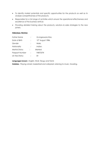 · To identify market potentials and specific opportunities for the products as well as to 
analyze competitiveness of the products. 
· Responsible for a full range of activities which ensure the operational effectiveness and 
excellence of the business vertical. 
· Providing detailed training about the products, solutions & sales strategies to the new 
joiners. 
PERSONAL PROFILE: 
Father Name : G.Lingeswara Rao. 
Date of Birth : 12th August 1984. 
Gender : Male. 
Nationality : Indian. 
Marital Status : Married 
Passport Number : F4875374 
US Visa Status : B1 
Languages known: English, Hindi, Telugu and Tamil. 
Hobbies: Playing cricket, basketball and volleyball, Listening to music, traveling. 
