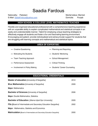 Saadia Fardous
Nationality: Pakistani Marital status: Married
E-Mail: SadiaFirdous@yahoo.com Domicile: Punjab
HIGH SCHOOL & COLLEGE LEVEL MATHEMATICS TEACHER
Flexible and organized educational professional with a comprehensive teaching experience
with an unparallel ability to explain complicated mathematical and statistical concepts in an
easily and understandable manner. Talent for employing unique teaching strategies to
effectively engage all students and foster a fun and fascinating learning environment.
Encouraging and patient; provide individualized and extracurricular support for students that
are struggling with learning concepts and mathematical and statistical topics.
_____________________________________________________________________________________
AREA OF EXPERTISE:
— Creative Questioning — Planning and Reporting
— Motivating the Students — Students’ Mentoring
— Team Teaching Approach — School Management
— Performance Assessment — Critical Thinking
— Involvement in Policy Making — Students’ Career Counseling
EDUCATIONAL CREDENTIALS
Master of education [University of Sargodha] 2014
M.sc Mathematics [University of Sargodha] 2009
Major: Mathematics
Bachelor of Sciences [University of Sargodha] 2006
Major: Double Mathematics, Statistics
Bachelor of Education: [Allama Iqbal Opn University] 2009
FSc [Board of Intermediate and Secondary Education Sargodha] 2002
Major: Mathematics, Statistics and Economics
Matriculation [Board of Intermediate and Secondary Education Sargodha] 2000
 