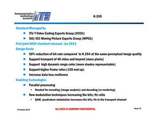 19 October 2016 ALL DATA IS COMPANY CONFIDENTIAL Sheet 10
H.265
Standard Managed by
 ITU-T Video Coding Experts Group (VCEG)
 ISO/IEC Moving Picture Experts Group (MPEG)
First joint HEVC standard released Jan 2013
Design Goals
 50% reduction of bit rate compared to H.264 at the same perceptual image quality
 Support transport of 4K video and beyond (more pixels)
 Support high dynamic range color (more shades representable)
 Support higher frame rates (120 and up)
 Increase data loss resilience
Enabling Technologies
 Parallel processing
• Needed for encoding (image analysis) and decoding (re-rendering)
 New modulation techniques increasing the bits/Hz ratio
• QAM, quadrature modulation increases the bits/Hz in the transport channel
 