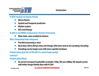 19 October 2016 ALL DATA IS COMPANY CONFIDENTIAL Sheet 18
Conclusions
H.265 expands on legacy of tools
 Macro blocks
 Spatial and Temporal prediction
 Motion vectors
 DCT and Entropy
H.265 is not MORE compression; Smarter Processing
 More tools, more analytical choices
More Computing Power Required
 Parallel processing a must
 Real-time (30 to 60 fps) does not change with more work to do encoding/decoding
 Encoding can be longer even with more capable hardware
Compression goal met at 48-50% for same image quality
Latency?
Positive Side Effect:
 At current transport bandwidths available 720p/60 and 1080p/60 should survive
with better image fidelity than with H.264
 