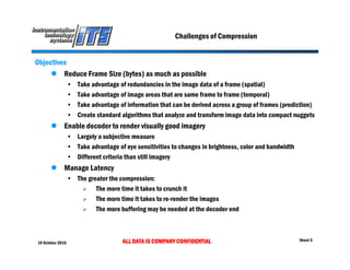 19 October 2016 ALL DATA IS COMPANY CONFIDENTIAL Sheet 5
Challenges of Compression
Objectives
 Reduce Frame Size (bytes) as much as possible
• Take advantage of redundancies in the image data of a frame (spatial)
• Take advantage of image areas that are same frame to frame (temporal)
• Take advantage of information that can be derived across a group of frames (prediction)
• Create standard algorithms that analyze and transform image data into compact nuggets
 Enable decoder to render visually good imagery
• Largely a subjective measure
• Take advantage of eye sensitivities to changes in brightness, color and bandwidth
• Different criteria than still imagery
 Manage Latency
• The greater the compression:
 The more time it takes to crunch it
 The more time it takes to re-render the images
 The more buffering may be needed at the decoder end
 