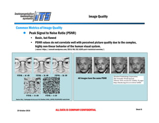 19 October 2016 ALL DATA IS COMPANY CONFIDENTIAL Sheet 8
Image Quality
Common Metrics of Image Quality
 Peak Signal to Noise Ratio (PSNR)
• Basic, but flawed
• PSNR values do not correlate well with perceived picture quality due to the complex,
highly non-linear behavior of the human visual system.
( source: https://sonnati.wordpress.com/2014/06/20/h265-part-i-technical-overview/)
Source: http://homepages.inf.ed.ac.uk/rbf/CVonline/LOCAL_COPIES/VELDHUIZEN/node18.html
All images have the same PSNR
 