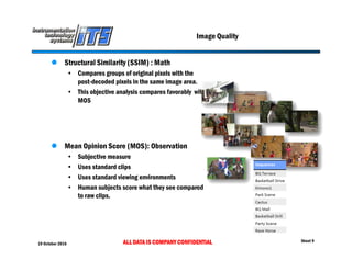 19 October 2016 ALL DATA IS COMPANY CONFIDENTIAL Sheet 9
Image Quality
 Structural Similarity (SSIM) : Math
• Compares groups of original pixels with the
post-decoded pixels in the same image area.
• This objective analysis compares favorably with
MOS
 Mean Opinion Score (MOS): Observation
• Subjective measure
• Uses standard clips
• Uses standard viewing environments
• Human subjects score what they see compared
to raw clips.
 