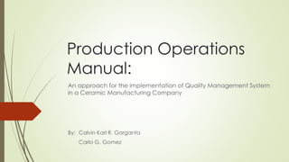 Production Operations
Manual:
An approach for the implementation of Quality Management System
in a Ceramic Manufacturing Company
By: Calvin Karl R. Garganta
Carlo G. Gomez
 