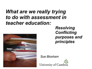 What are we really trying to do with assessment in teacher education: Resolving Conflicting purposes and principles Sue Bloxham 