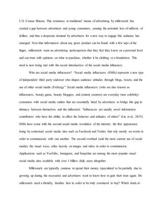 U.S. Census Bureau. This resistance to traditional means of advertising by millennials has
created a gap between advertisers and young consumers, causing the potential loss of millions of
dollars, and thus a desperate demand by advertisers for a new way to engage this audience has
emerged. Now that information about any given product can be found with a few taps of the
finger, millennials want an advertising spokesperson that they feel they know on a personal level
and can trust with opinions on what to purchase, whether it be clothing or a foundation. This
need is now being met with the recent introduction of the social media influencer.
Who are social media influencers? “Social media influencers (SMIs) represent a new type
of independent third party endorser who shapes audience attitudes through blogs, tweets, and the
use of other social media (Freberg).” Social media influencers (who are also known as
influensters, beauty gurus, beauty bloggers, and content creators) are everyday (non celebrity)
consumers with social media outlets that are essentially hired by advertisers to bridge this gap in
intimacy between themselves and the millennial. “Influencers are usually novel information
contributors who have the ability to affect the behavior and attitudes of others” (Liu et al., 2015).
SMIs have come with the second social media revolution of the internet; the first appearance
being by contextual social media sites such as Facebook and Twitter that rely mostly on words in
order to communicate with one another. The second overhaul (and the most current use of social
media), the visual wave, relies heavily on images and video in order to communicate.
Applications such as YouTube, Instagram, and Snapchat are among the most popular visual
social media sites available with over 1 billion daily users altogether.
Millennials are typically cautious to spend their money (speculated to be partially due to
growing up during the recession) and advertisers want to know how to gain their trust again. Do
millennials need a friendly, familiar face in order to be truly convinced to buy? Which leads to
 