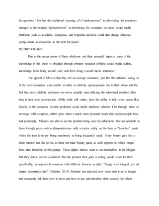 the question: How has the traditional meaning of a “spokesperson” in advertising for cosmetics
changed to the modern “spokesperson” in advertising for cosmetics on visual social media
platforms such as YouTube, Instagram, and Snapchat and how could that change influence
young adults as consumers in the next ten years?
METHODOLOGY
Due to the recent nature of these platforms and their potential impacts, most of the
knowledge in this thesis is obtained through primary research of these social media outlets,
knowledge from being an avid user, and from being a social media influencer.
The appeal of SMIs is that they are an average consumer, just like the audience tuning in.
In the past consumers were unable to relate to celebrity spokespeople due to their status and the
fact that most celebrity endorsers are never actually seen utilizing the advertised product other
than in their paid commercials. SMIs, while still online, have the ability to talk (what seems like)
directly to the consumer on their preferred social media platform, whether it be through video or
an image with a caption, which gives them a much more personal touch than spokespeople have
had previously. Viewers are able to see the product being used by influencers that are relatable to
them through posts such as demonstrations with a review solely on the item or “favorites” posts
where the item is simply being mentioned as being frequently used. Every beauty guru has a
niche market that she (or he, as there are male beauty gurus as well) appeals to, which ranges
from ultra-feminine to 90s grunge. These digital natives want to see themselves in the blogger
that they follow and be convinced that the product their guru is selling would work for them
specifically, as opposed to someone with different features or style. “Image is an integral part of
human communication” (Ibrahim, 2015). Humans are exposed, now more than ever, to images
that constantly tell them how to dress and how to act, and therefore their concern for others
 