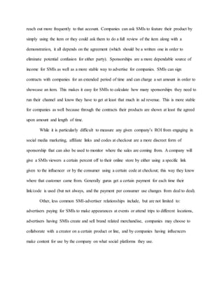 reach out more frequently to that account. Companies can ask SMIs to feature their product by
simply using the item or they could ask them to do a full review of the item along with a
demonstration, it all depends on the agreement (which should be a written one in order to
eliminate potential confusion for either party). Sponsorships are a more dependable source of
income for SMIs as well as a more stable way to advertise for companies. SMIs can sign
contracts with companies for an extended period of time and can charge a set amount in order to
showcase an item. This makes it easy for SMIs to calculate how many sponsorships they need to
run their channel and know they have to get at least that much in ad revenue. This is more stable
for companies as well because through the contracts their products are shown at least the agreed
upon amount and length of time.
While it is particularly difficult to measure any given company’s ROI from engaging in
social media marketing, affiliate links and codes at checkout are a more discreet form of
sponsorship that can also be used to monitor where the sales are coming from. A company will
give a SMIs viewers a certain percent off to their online store by either using a specific link
given to the influencer or by the consumer using a certain code at checkout; this way they know
where that customer came from. Generally gurus get a certain payment for each time their
link/code is used (but not always, and the payment per consumer use changes from deal to deal).
Other, less common SMI-advertiser relationships include, but are not limited to:
advertisers paying for SMIs to make appearances at events or attend trips to different locations,
advertisers having SMIs create and sell brand related merchandise, companies may choose to
collaborate with a creator on a certain product or line, and by companies having influencers
make content for use by the company on what social platforms they use.
 