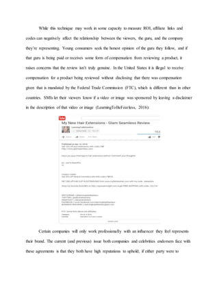While this technique may work in some capacity to measure ROI, affiliate links and
codes can negatively affect the relationship between the viewers, the guru, and the company
they’re representing. Young consumers seek the honest opinion of the guru they follow, and if
that guru is being paid or receives some form of compensation from reviewing a product, it
raises concerns that the review isn’t truly genuine. In the United States it is illegal to receive
compensation for a product being reviewed without disclosing that there was compensation
given that is mandated by the Federal Trade Commission (FTC), which is different than in other
countries. SMIs let their viewers know if a video or image was sponsored by leaving a disclaimer
in the description of that video or image (LearningToBeFearless, 2016):
Certain companies will only work professionally with an influencer they feel represents
their brand. The current (and previous) issue both companies and celebrities endorsers face with
these agreements is that they both have high reputations to uphold; if either party were to
 