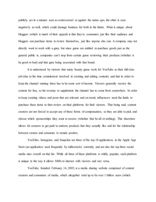 publicly act in a manner seen as controversial or against the status quo, the other is seen
negatively as well, which could damage business for both in the future. What is unique about
bloggers (which is much of their appeal) is that they’re consumers just like their audience and
bloggers can purchase items to review themselves, just like anyone else can. A company may not
directly want to work with a guru, but since gurus are entitled to purchase goods just as the
general public is, companies can’t stop from certain gurus reviewing their products (whether it
be good or bad) and that guru being associated with that brand.
It is understood by viewers that many beauty gurus work for YouTube as their full-time
job (due to the time commitment involved in creating and editing content), and that in order to
keep the channel running there has to be some sort of income. Viewers generally receive the
content for free, so the revenue to supplement the channel has to come from somewhere. In order
to keep creating videos and posts that are relevant and on-trend, influencers need the funds to
purchase these items to then review on their platforms for their viewers. That being said, content
creators are not forced to accept any of these forms of compensation, so they are able to pick and
choose which sponsorships they want to receive (whether that be all or nothing). This discretion
allows for creators to get paid to endorse products that they actually like and for the relationship
between creator and consumer to remain positive.
YouTube, Instagram, and Snapchat are three of the top 10 applications in the Apple App
Store (an application used frequently by millennials) currently and are also the top three social
media sites overall on that list. While all three of these platforms is wildly popular, each platform
is unique in the way it allows SMIs to interact with viewers and vice versa.
YouTube, founded February 14, 2005, is a media sharing website comprised of content
creators and consumers of media, which altogether total up to be over 1 billion users (which
 