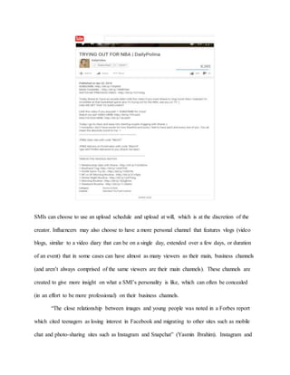 SMIs can choose to use an upload schedule and upload at will, which is at the discretion of the
creator. Influencers may also choose to have a more personal channel that features vlogs (video
blogs, similar to a video diary that can be on a single day, extended over a few days, or duration
of an event) that in some cases can have almost as many viewers as their main, business channels
(and aren’t always comprised of the same viewers are their main channels). These channels are
created to give more insight on what a SMI’s personality is like, which can often be concealed
(in an effort to be more professional) on their business channels.
“The close relationship between images and young people was noted in a Forbes report
which cited teenagers as losing interest in Facebook and migrating to other sites such as mobile
chat and photo-sharing sites such as Instagram and Snapchat” (Yasmin Ibrahim). Instagram and
 
