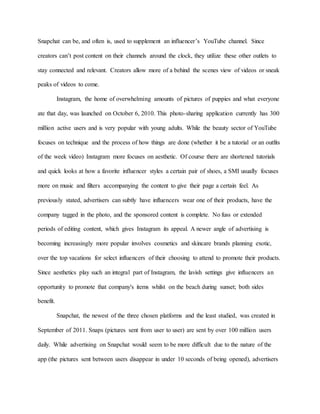 Snapchat can be, and often is, used to supplement an influencer’s YouTube channel. Since
creators can’t post content on their channels around the clock, they utilize these other outlets to
stay connected and relevant. Creators allow more of a behind the scenes view of videos or sneak
peaks of videos to come.
Instagram, the home of overwhelming amounts of pictures of puppies and what everyone
ate that day, was launched on October 6, 2010. This photo-sharing application currently has 300
million active users and is very popular with young adults. While the beauty sector of YouTube
focuses on technique and the process of how things are done (whether it be a tutorial or an outfits
of the week video) Instagram more focuses on aesthetic. Of course there are shortened tutorials
and quick looks at how a favorite influencer styles a certain pair of shoes, a SMI usually focuses
more on music and filters accompanying the content to give their page a certain feel. As
previously stated, advertisers can subtly have influencers wear one of their products, have the
company tagged in the photo, and the sponsored content is complete. No fuss or extended
periods of editing content, which gives Instagram its appeal. A newer angle of advertising is
becoming increasingly more popular involves cosmetics and skincare brands planning exotic,
over the top vacations for select influencers of their choosing to attend to promote their products.
Since aesthetics play such an integral part of Instagram, the lavish settings give influencers an
opportunity to promote that company's items whilst on the beach during sunset; both sides
benefit.
Snapchat, the newest of the three chosen platforms and the least studied, was created in
September of 2011. Snaps (pictures sent from user to user) are sent by over 100 million users
daily. While advertising on Snapchat would seem to be more difficult due to the nature of the
app (the pictures sent between users disappear in under 10 seconds of being opened), advertisers
 